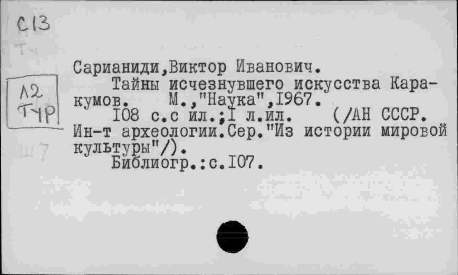 ﻿CIS
7
Сарианиди,Виктор Иванович.
Тайны исчезнувшего искусства Каракумов.	М.,"Наука”,1967.
108 с.с ил.;1 л.ил. (/АН СССР.
Ин-т археологии.Сер."Из истории мировой культуры”/).
Бйблиогр.:с.1О7.